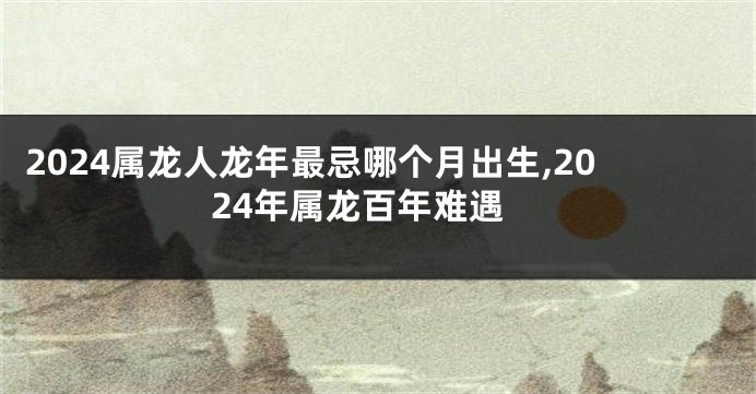 2024属龙人龙年最忌哪个月出生,2024年属龙百年难遇