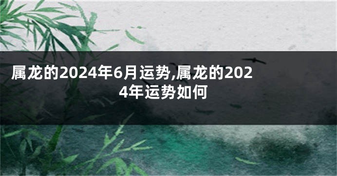 属龙的2024年6月运势,属龙的2024年运势如何