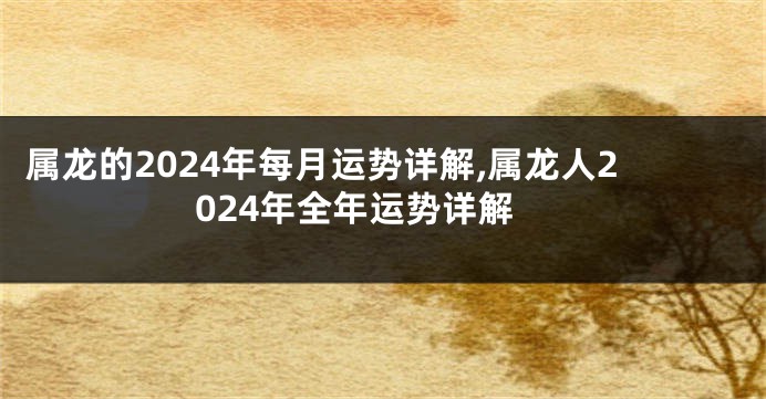 属龙的2024年每月运势详解,属龙人2024年全年运势详解