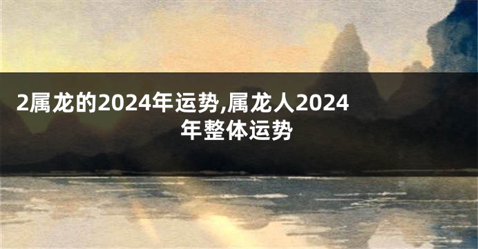 2属龙的2024年运势,属龙人2024年整体运势