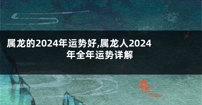 属龙的2024年运势好,属龙人2024年全年运势详解