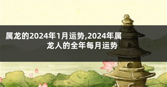 属龙的2024年1月运势,2024年属龙人的全年每月运势