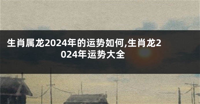 生肖属龙2024年的运势如何,生肖龙2024年运势大全