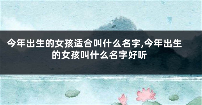 今年出生的女孩适合叫什么名字,今年出生的女孩叫什么名字好听