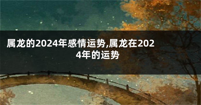 属龙的2024年感情运势,属龙在2024年的运势