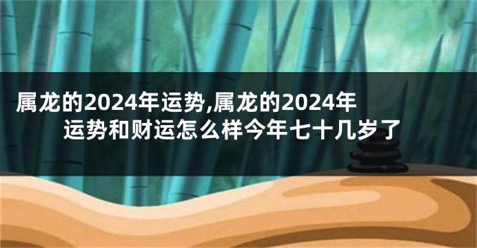 属龙的2024年运势,属龙的2024年运势和财运怎么样今年七十几岁了