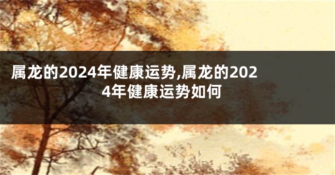 属龙的2024年健康运势,属龙的2024年健康运势如何