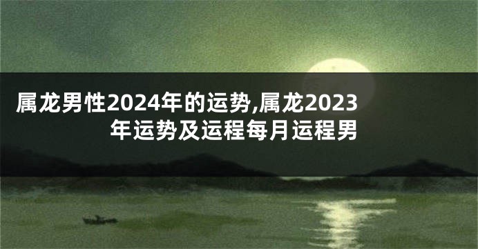 属龙男性2024年的运势,属龙2023年运势及运程每月运程男