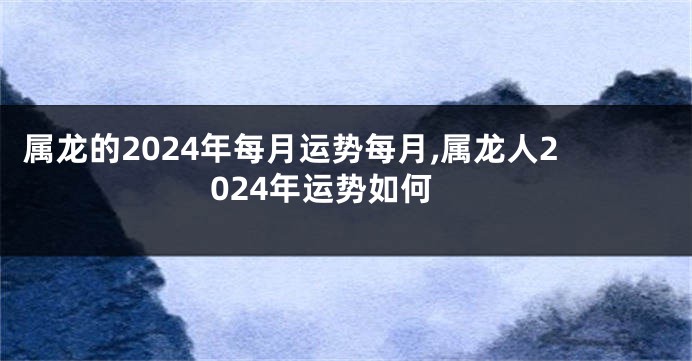 属龙的2024年每月运势每月,属龙人2024年运势如何