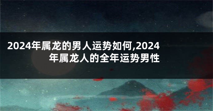 2024年属龙的男人运势如何,2024年属龙人的全年运势男性