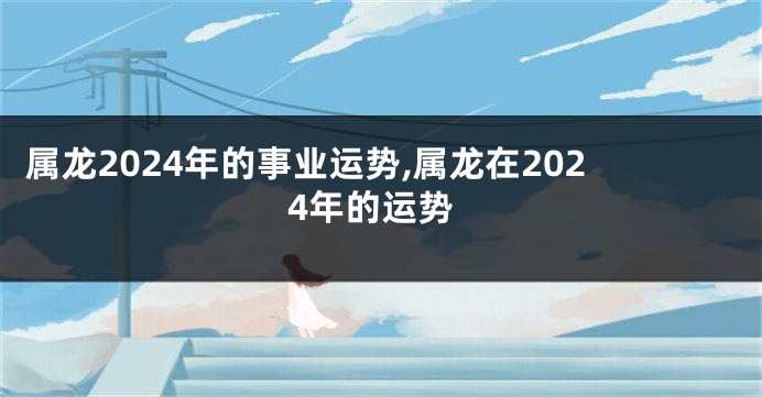 属龙2024年的事业运势,属龙在2024年的运势