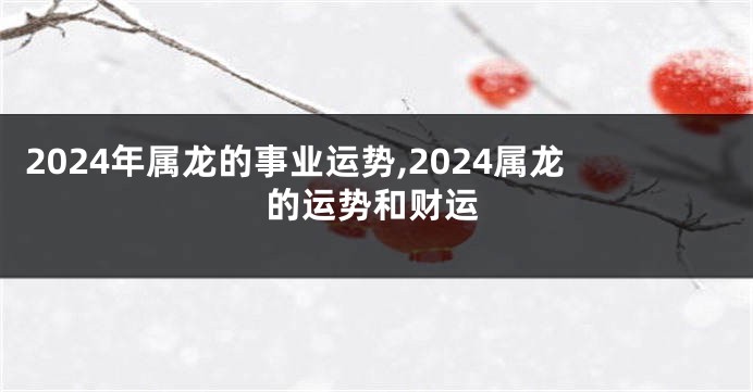 2024年属龙的事业运势,2024属龙的运势和财运