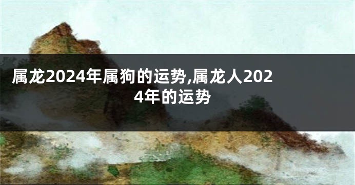 属龙2024年属狗的运势,属龙人2024年的运势