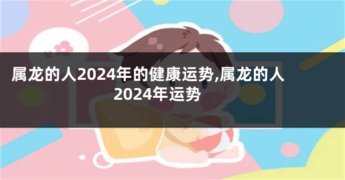 属龙的人2024年的健康运势,属龙的人2024年运势