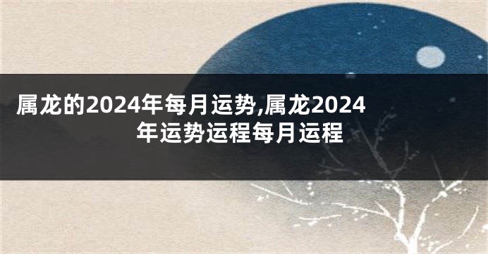 属龙的2024年每月运势,属龙2024年运势运程每月运程