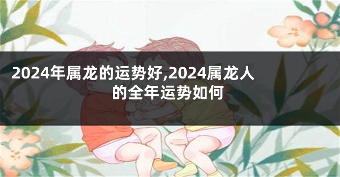 2024年属龙的运势好,2024属龙人的全年运势如何