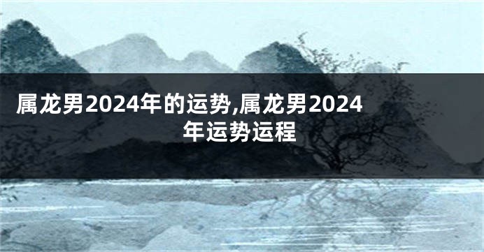 属龙男2024年的运势,属龙男2024年运势运程