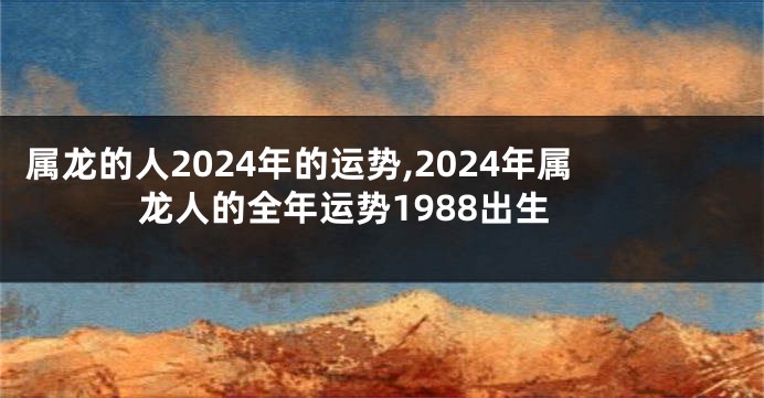 属龙的人2024年的运势,2024年属龙人的全年运势1988出生