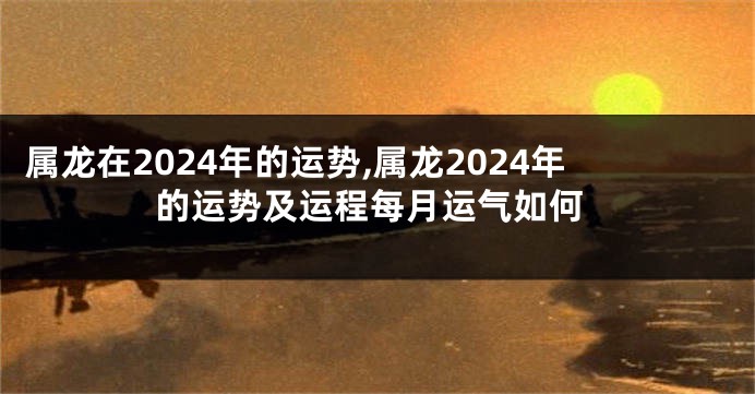 属龙在2024年的运势,属龙2024年的运势及运程每月运气如何