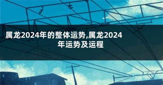 属龙2024年的整体运势,属龙2024年运势及运程