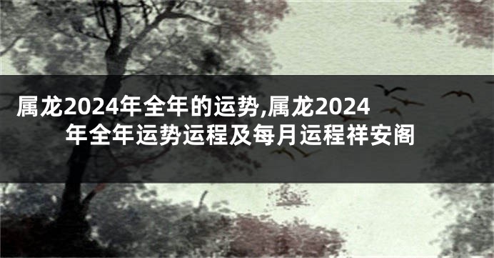 属龙2024年全年的运势,属龙2024年全年运势运程及每月运程祥安阁