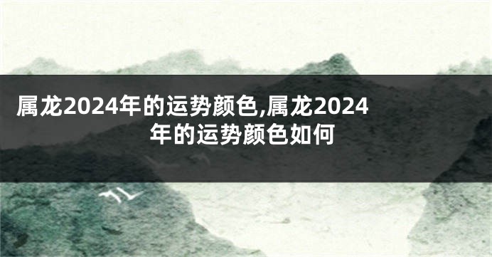 属龙2024年的运势颜色,属龙2024年的运势颜色如何