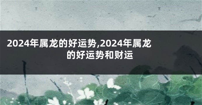 2024年属龙的好运势,2024年属龙的好运势和财运