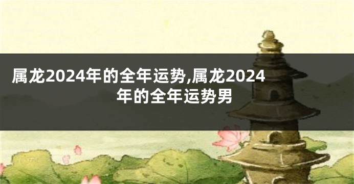 属龙2024年的全年运势,属龙2024年的全年运势男