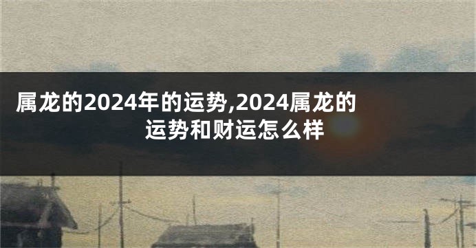 属龙的2024年的运势,2024属龙的运势和财运怎么样