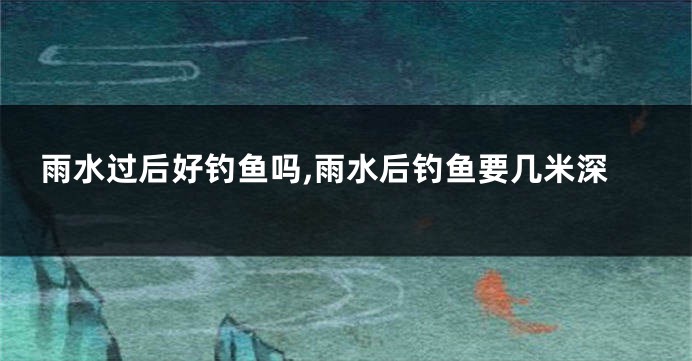 雨水过后好钓鱼吗,雨水后钓鱼要几米深