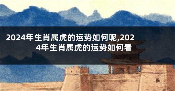 2024年生肖属虎的运势如何呢,2024年生肖属虎的运势如何看