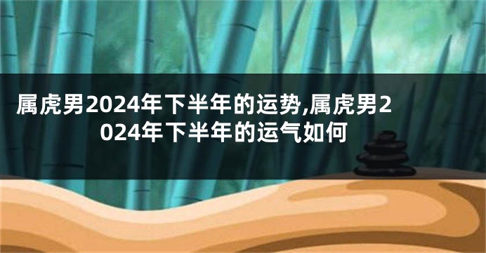 属虎男2024年下半年的运势,属虎男2024年下半年的运气如何