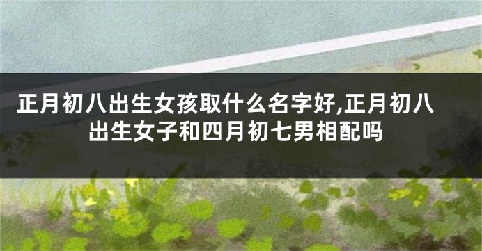 正月初八出生女孩取什么名字好,正月初八出生女子和四月初七男相配吗