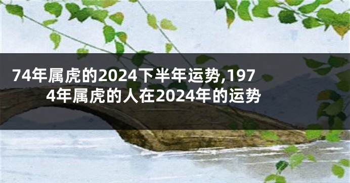 74年属虎的2024下半年运势,1974年属虎的人在2024年的运势