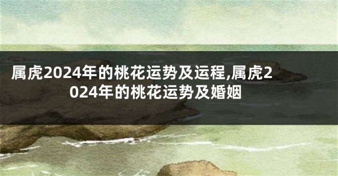 属虎2024年的桃花运势及运程,属虎2024年的桃花运势及婚姻