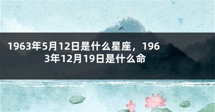 1963年5月12日是什么星座，1963年12月19日是什么命