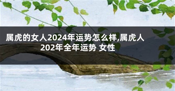 属虎的女人2024年运势怎么样,属虎人202年全年运势 女性