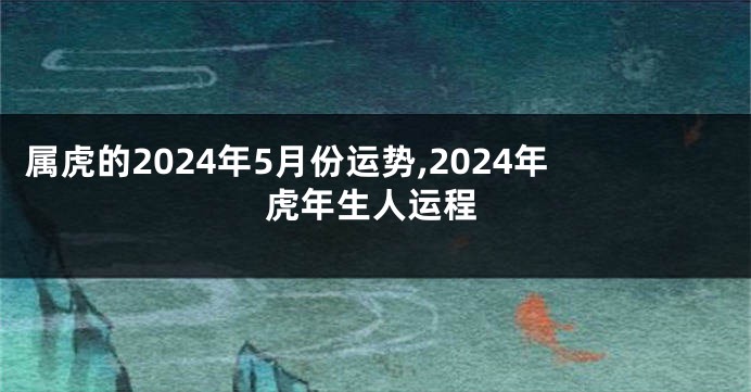 属虎的2024年5月份运势,2024年虎年生人运程