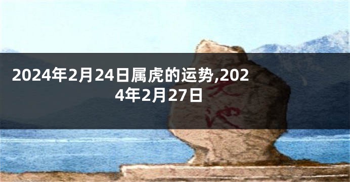 2024年2月24日属虎的运势,2024年2月27日