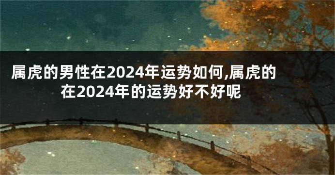 属虎的男性在2024年运势如何,属虎的在2024年的运势好不好呢