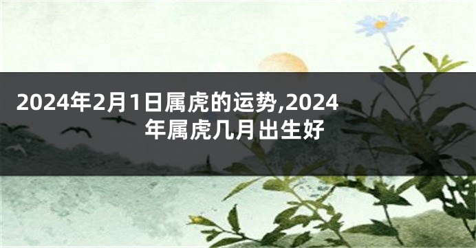 2024年2月1日属虎的运势,2024年属虎几月出生好