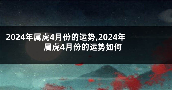 2024年属虎4月份的运势,2024年属虎4月份的运势如何