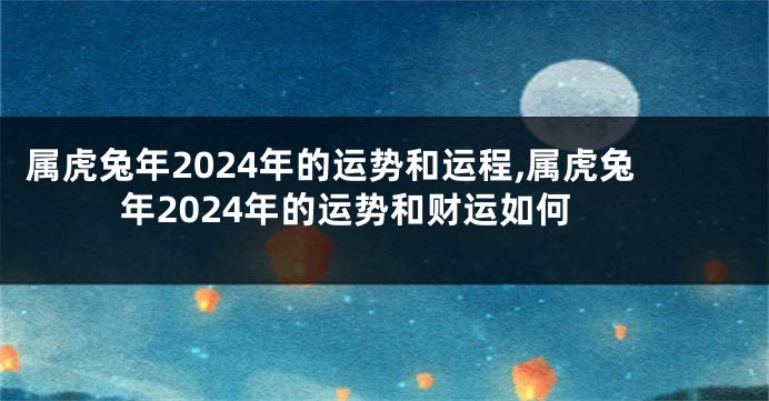 属虎兔年2024年的运势和运程,属虎兔年2024年的运势和财运如何