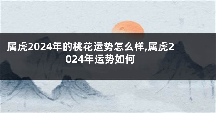 属虎2024年的桃花运势怎么样,属虎2024年运势如何