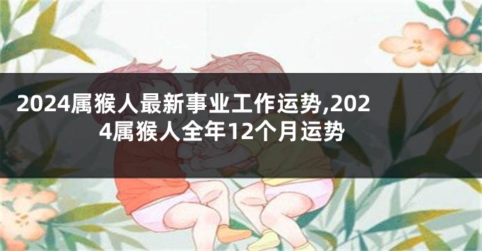 2024属猴人最新事业工作运势,2024属猴人全年12个月运势