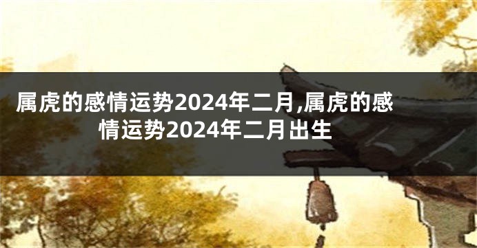 属虎的感情运势2024年二月,属虎的感情运势2024年二月出生