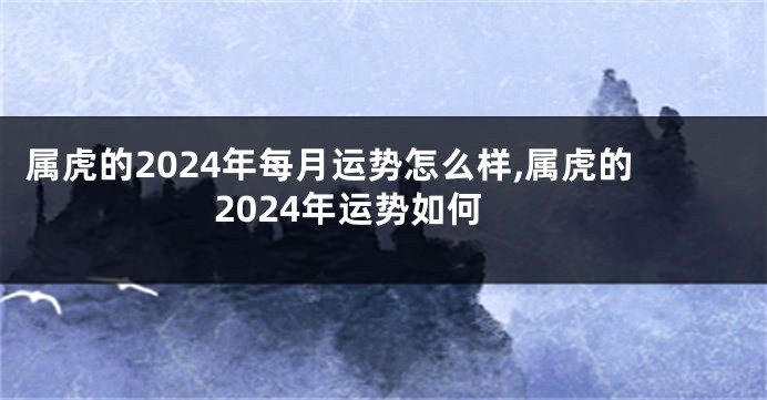 属虎的2024年每月运势怎么样,属虎的2024年运势如何