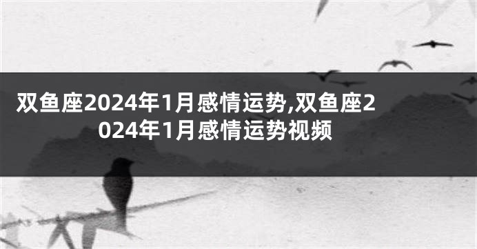 双鱼座2024年1月感情运势,双鱼座2024年1月感情运势视频