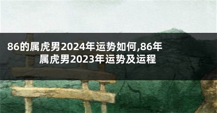 86的属虎男2024年运势如何,86年属虎男2023年运势及运程