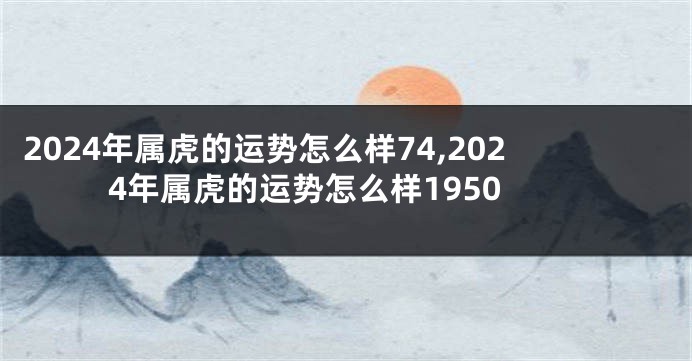 2024年属虎的运势怎么样74,2024年属虎的运势怎么样1950